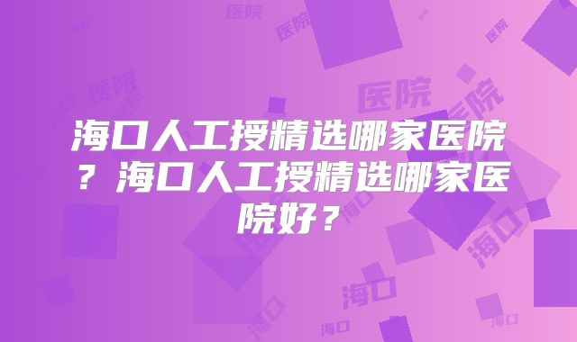 海口人工授精选哪家医院?海口人工授精选哪家医院好?