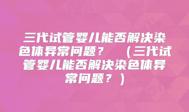 三代试管婴儿能否解决染色体异常问题？ （三代试管婴儿能否解决染色体异常问题？）