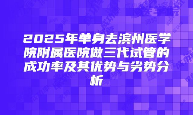 2025年单身去滨州医学院附属医院做三代试管的成功率及其优势与劣势分析