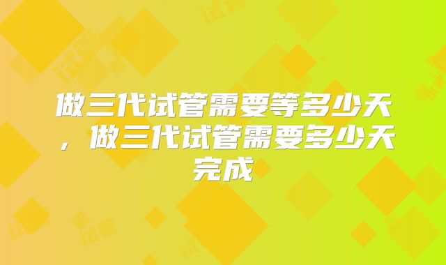 做三代试管需要等多少天,做三代试管需要多少天完成