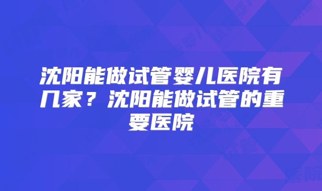 沈阳能做试管婴儿医院有几家?沈阳能做试管的重要医院