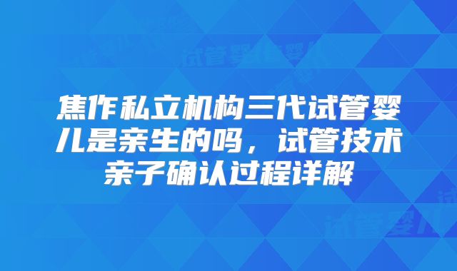 焦作私立机构三代试管婴儿是亲生的吗,试管技术亲子确认过程详解
