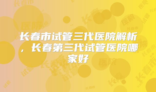 长春市试管三代医院解析，长春第三代试管医院哪家好