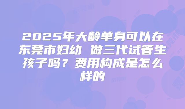 2025年大龄单身可以在东莞市妇幼 做三代试管生孩子吗？费用构成是怎么样的