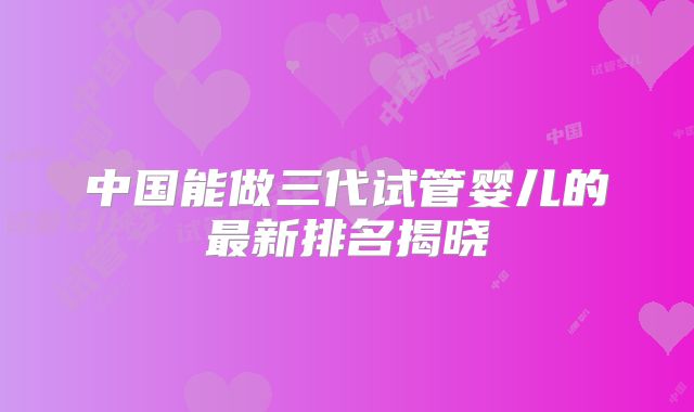 中国能做三代试管婴儿的最新排名揭晓