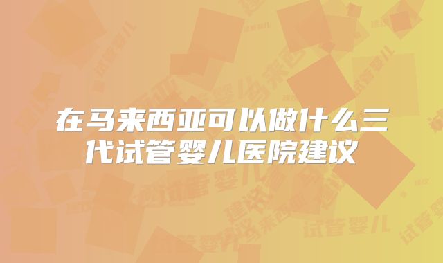 在马来西亚可以做什么三代试管婴儿医院建议
