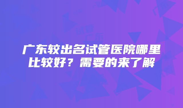 广东较出名试管医院哪里比较好?需要的来了解