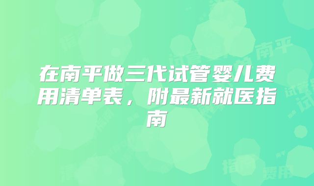 在南平做三代试管婴儿费用清单表，附最新就医指南