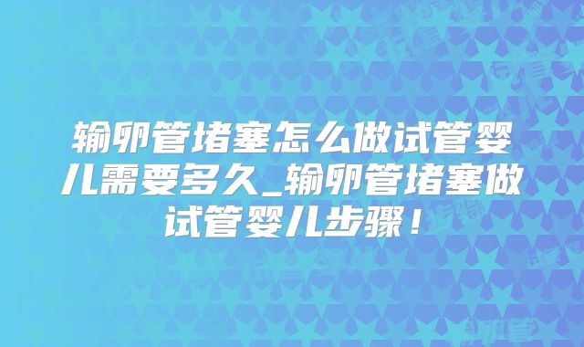 输卵管堵塞怎么做试管婴儿需要多久_输卵管堵塞做试管婴儿步骤！