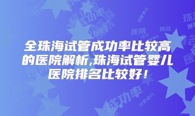 全珠海试管成功率比较高的医院解析,珠海试管婴儿医院排名比较好！