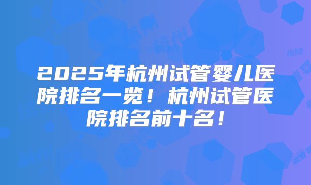 2025年杭州试管婴儿医院排名一览！杭州试管医院排名前十名！