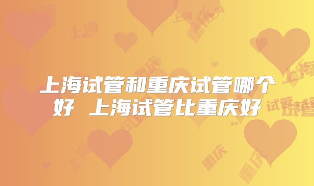 上海试管和重庆试管哪个好 上海试管比重庆好