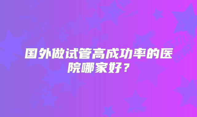 国外做试管高成功率的医院哪家好?