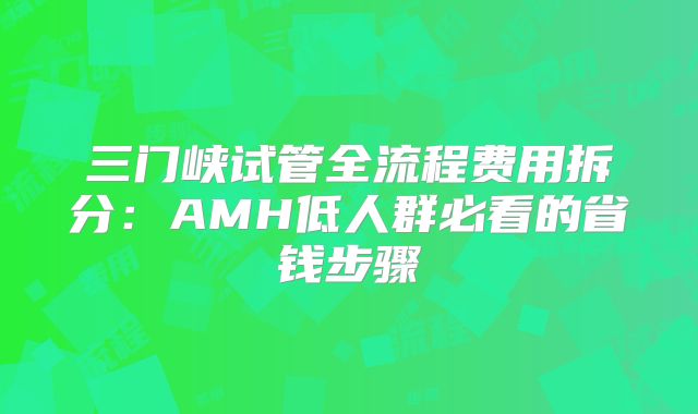 三门峡试管全流程费用拆分:AMH低人群必看的省钱步骤