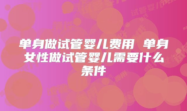 单身做试管婴儿费用 单身女性做试管婴儿需要什么条件
