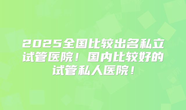 2025全国比较出名私立试管医院!国内比较好的试管私人医院!