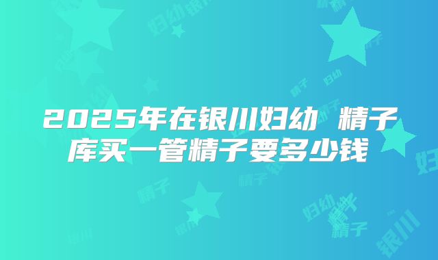 2025年在银川妇幼 精子库买一管精子要多少钱