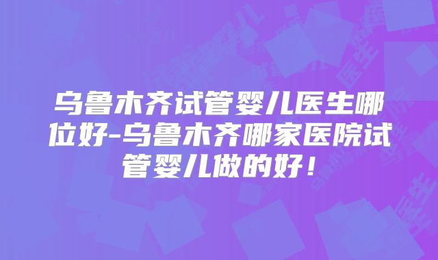 乌鲁木齐试管婴儿医生哪位好-乌鲁木齐哪家医院试管婴儿做的好!