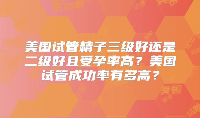 美国试管精子三级好还是二级好且受孕率高？美国试管成功率有多高？
