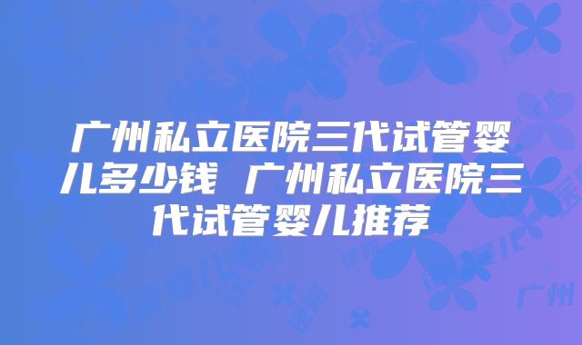 广州私立医院三代试管婴儿多少钱 广州私立医院三代试管婴儿推荐