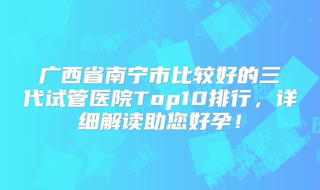 广西省南宁市比较好的三代试管医院Top10排行，详细解读助您好孕！