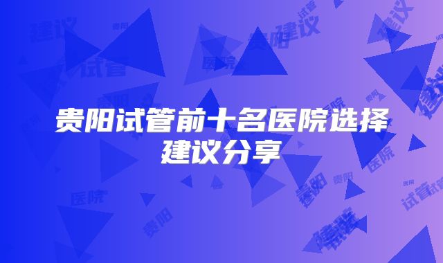 贵阳试管前十名医院选择建议分享