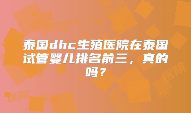 泰国dhc生殖医院在泰国试管婴儿排名前三,真的吗?