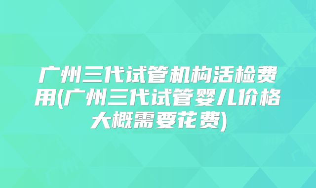 广州三代试管机构活检费用(广州三代试管婴儿价格大概需要花费)
