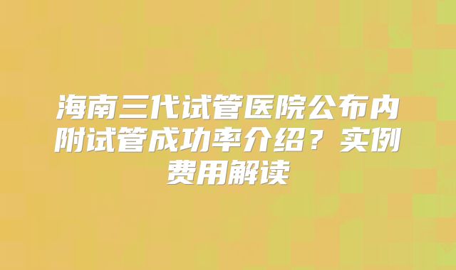 海南三代试管医院公布内附试管成功率介绍？实例费用解读