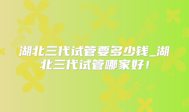 湖北三代试管要多少钱_湖北三代试管哪家好！