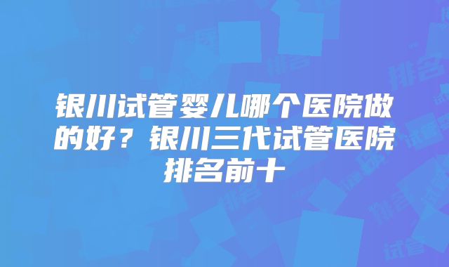 银川试管婴儿哪个医院做的好？银川三代试管医院排名前十