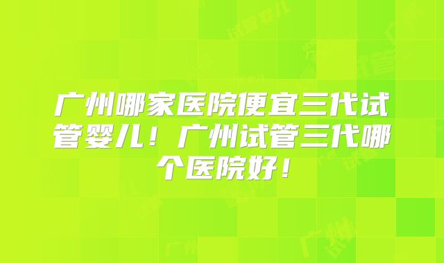 广州哪家医院便宜三代试管婴儿！广州试管三代哪个医院好！