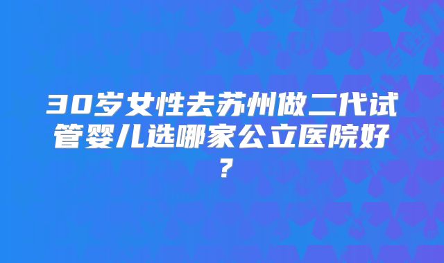 30岁女性去苏州做二代试管婴儿选哪家公立医院好？