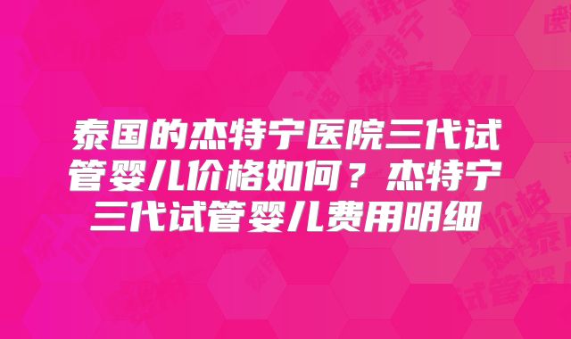 泰国的杰特宁医院三代试管婴儿价格如何？杰特宁三代试管婴儿费用明细