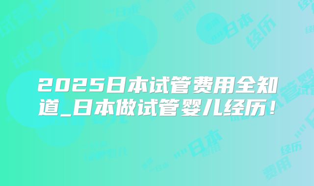 2025日本试管费用全知道_日本做试管婴儿经历！