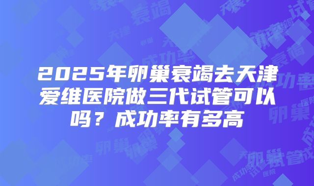 2025年卵巢衰竭去天津爱维医院做三代试管可以吗？成功率有多高