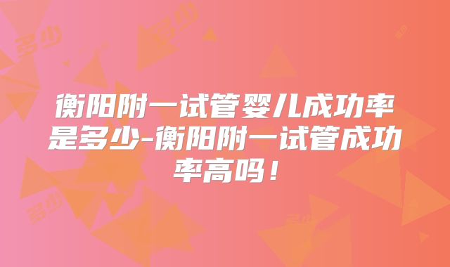 衡阳附一试管婴儿成功率是多少-衡阳附一试管成功率高吗!