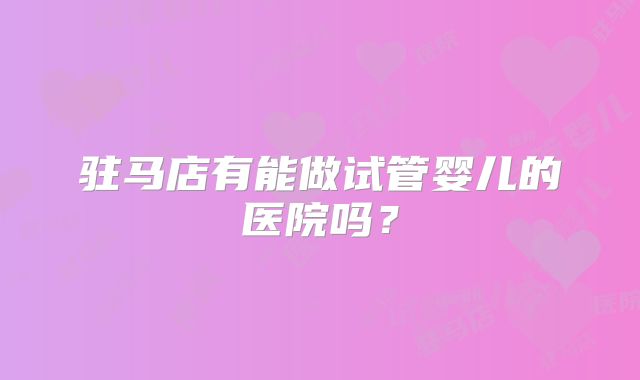 驻马店有能做试管婴儿的医院吗？