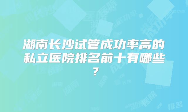 湖南长沙试管成功率高的私立医院排名前十有哪些?