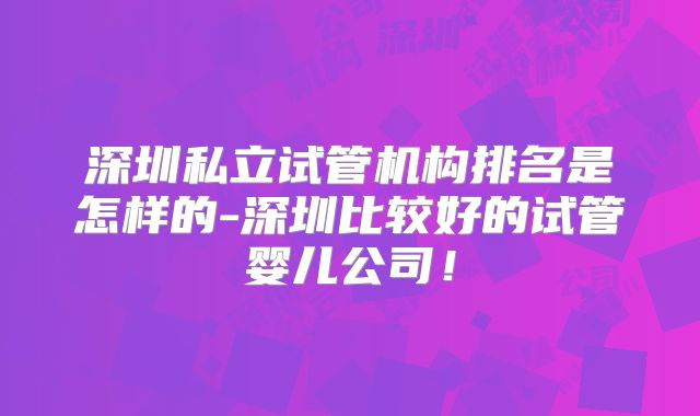 深圳私立试管机构排名是怎样的-深圳比较好的试管婴儿公司！