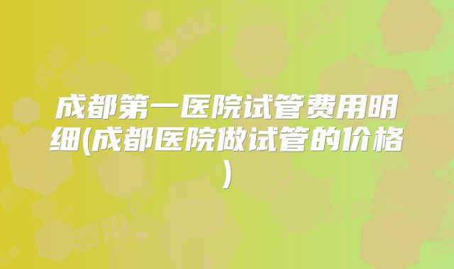 成都第一医院试管费用明细(成都医院做试管的价格)