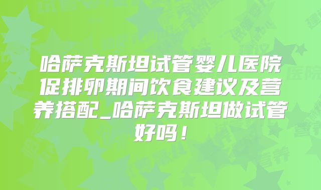 哈萨克斯坦试管婴儿医院促排卵期间饮食建议及营养搭配_哈萨克斯坦做试管好吗！