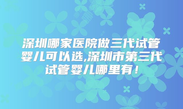 深圳哪家医院做三代试管婴儿可以选,深圳市第三代试管婴儿哪里有！