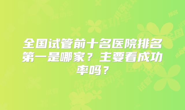 全国试管前十名医院排名第一是哪家?主要看成功率吗?