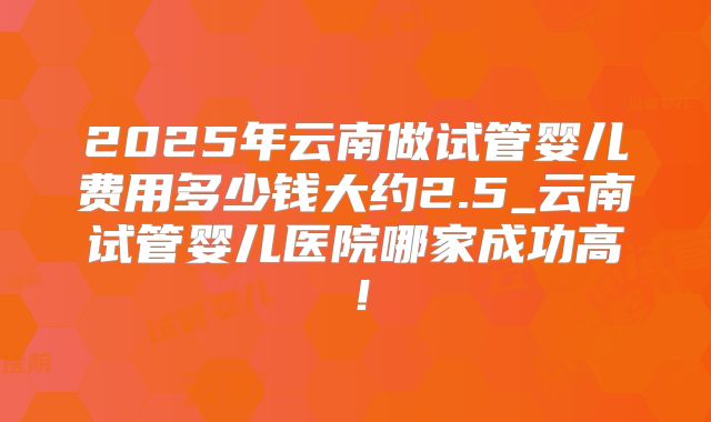 2025年云南做试管婴儿费用多少钱大约2.5_云南试管婴儿医院哪家成功高！