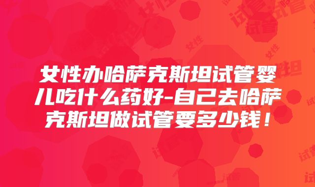女性办哈萨克斯坦试管婴儿吃什么药好-自己去哈萨克斯坦做试管要多少钱！