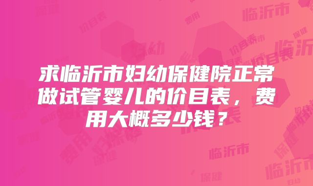 求临沂市妇幼保健院正常做试管婴儿的价目表,费用大概多少钱?