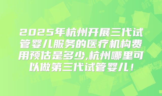 2025年杭州开展三代试管婴儿服务的医疗机构费用预估是多少,杭州哪里可以做第三代试管婴儿！