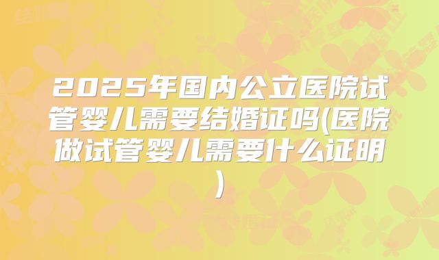 2025年国内公立医院试管婴儿需要结婚证吗(医院做试管婴儿需要什么证明)
