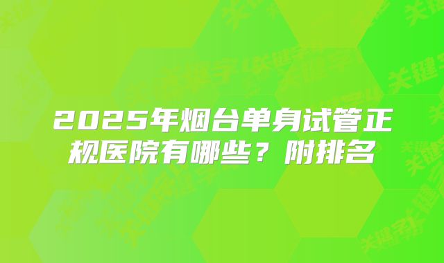 2025年烟台单身试管正规医院有哪些？附排名
